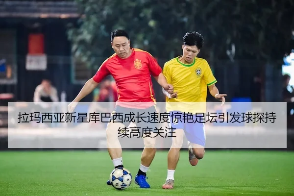 拉玛西亚新星库巴西成长速度惊艳足坛引发球探持续高度关注