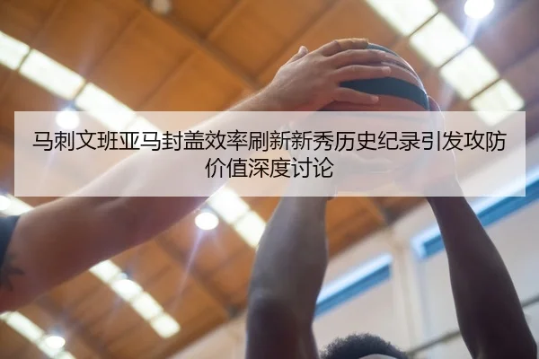 马刺文班亚马封盖效率刷新新秀历史纪录引发攻防价值深度讨论