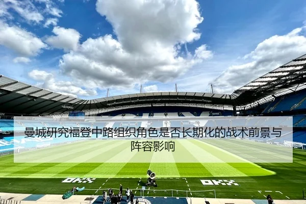 曼城研究福登中路组织角色是否长期化的战术前景与阵容影响