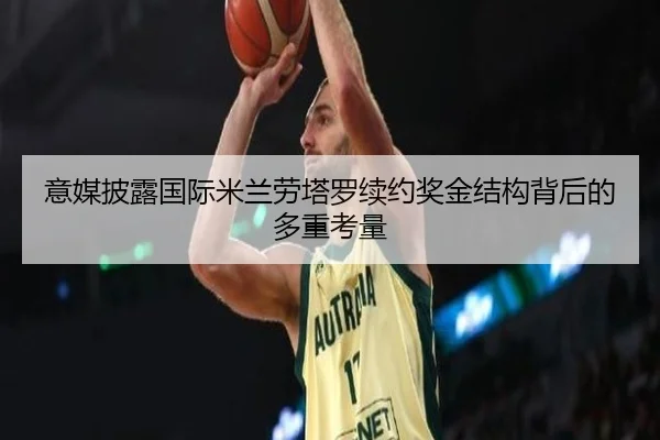 意媒披露国际米兰劳塔罗续约奖金结构背后的多重考量
