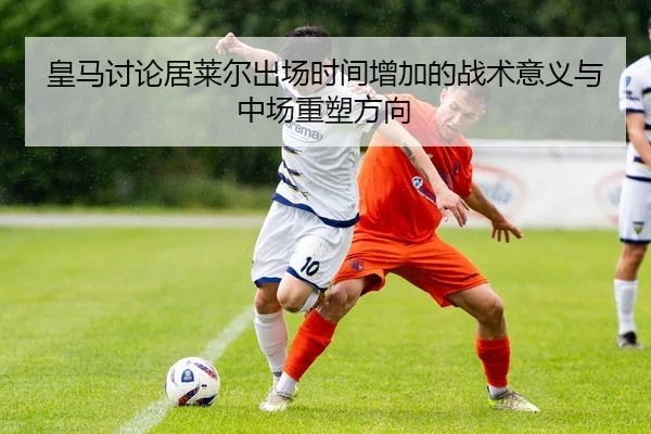 皇马讨论居莱尔出场时间增加的战术意义与中场重塑方向（kaiyun）