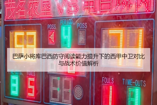 巴萨小将库巴西防守阅读能力提升下的西甲中卫对比与战术价值解析