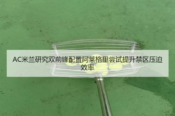 AC米兰研究双前锋配置阿莱格里尝试提升禁区压迫效率（kaiyun）