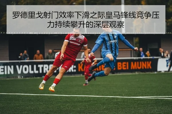 罗德里戈射门效率下滑之际皇马锋线竞争压力持续攀升的深层观察（kaiyun）